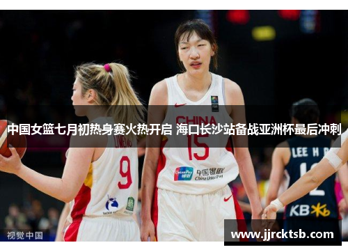 中国女篮七月初热身赛火热开启 海口长沙站备战亚洲杯最后冲刺