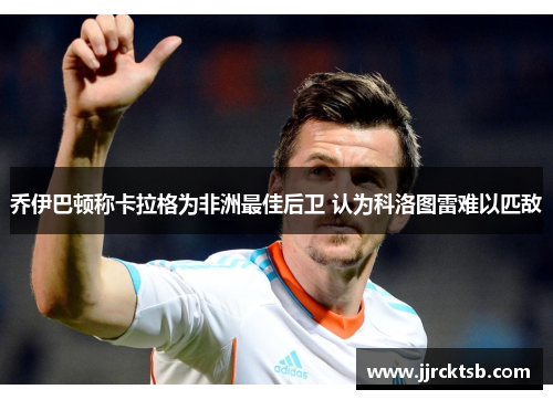 乔伊巴顿称卡拉格为非洲最佳后卫 认为科洛图雷难以匹敌