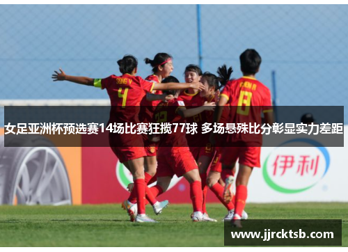 女足亚洲杯预选赛14场比赛狂揽77球 多场悬殊比分彰显实力差距